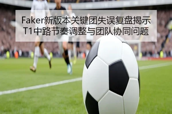 Faker新版本关键团失误复盘揭示T1中路节奏调整与团队协同问题